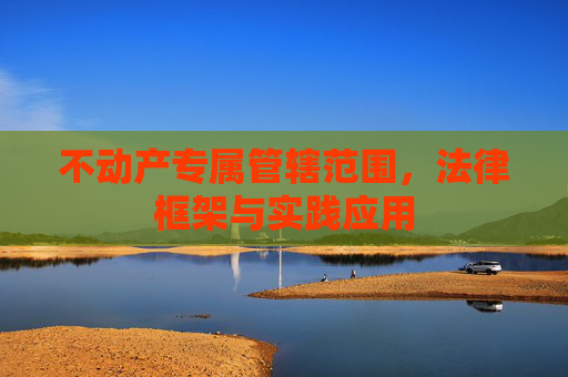 不动产专属管辖范围，法律框架与实践应用