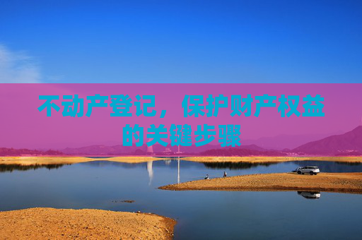 不动产登记，保护财产权益的关键步骤