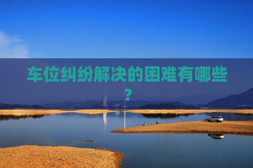 车位纠纷解决的困难有哪些？