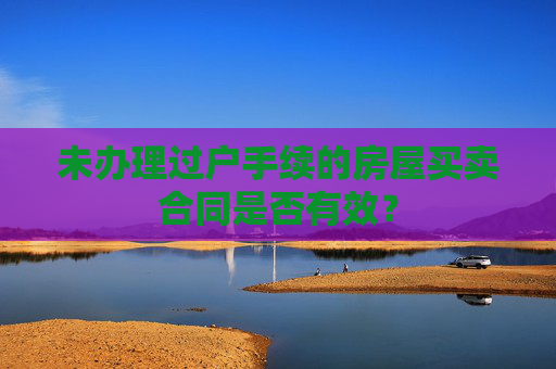 未办理过户手续的房屋买卖合同是否有效？