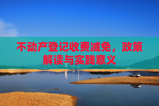 不动产登记收费减免，政策解读与实践意义