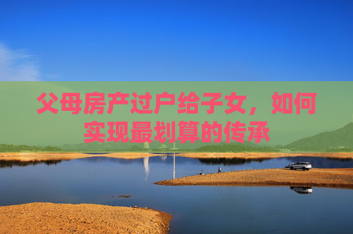 父母房产过户给子女，如何实现最划算的传承