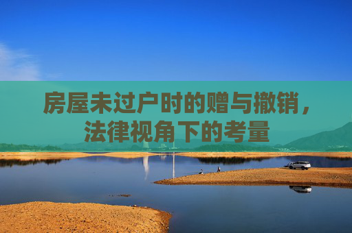 房屋未过户时的赠与撤销，法律视角下的考量