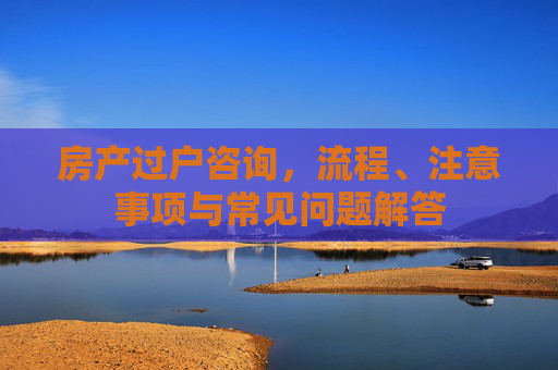 房产过户咨询，流程、注意事项与常见问题解答