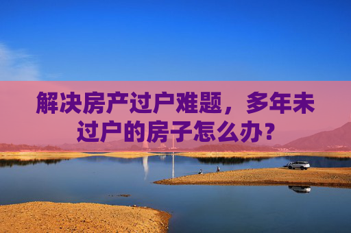 解决房产过户难题，多年未过户的房子怎么办？