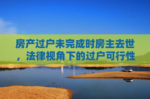 房产过户未完成时房主去世，法律视角下的过户可行性分析
