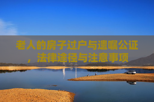 老人的房子过户与遗嘱公证，法律途径与注意事项