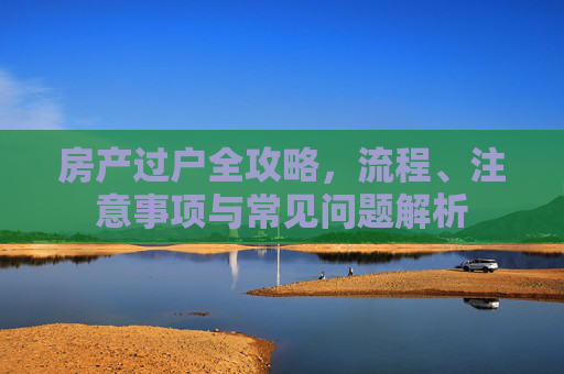 房产过户全攻略，流程、注意事项与常见问题解析