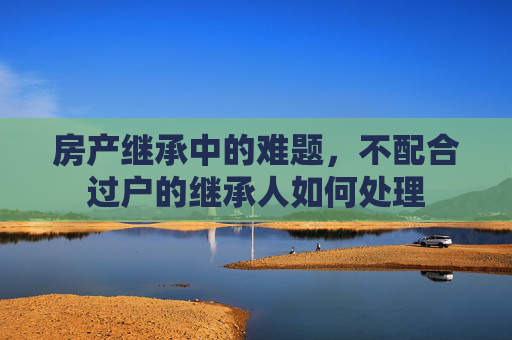 房产继承中的难题，不配合过户的继承人如何处理