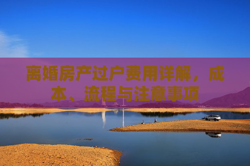 离婚房产过户费用详解，成本、流程与注意事项