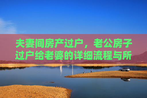 夫妻间房产过户，老公房子过户给老婆的详细流程与所需手续