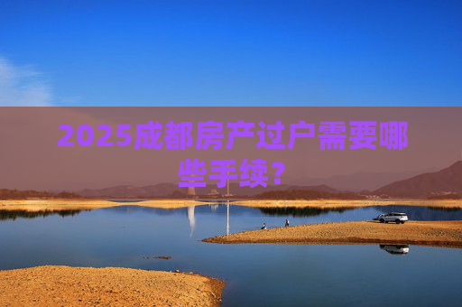 2025成都房产过户需要哪些手续？
