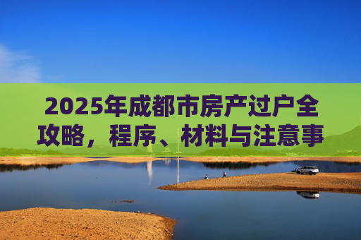 2025年成都市房产过户全攻略，程序、材料与注意事项