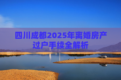 四川成都2025年离婚房产过户手续全解析