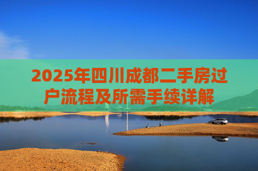 2025年四川成都二手房过户流程及所需手续详解