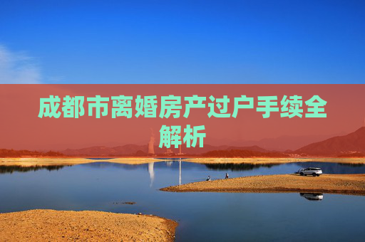 成都市离婚房产过户手续全解析