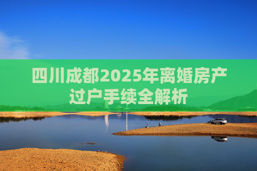四川成都2025年离婚房产过户手续全解析