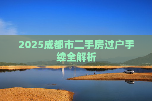 2025成都市二手房过户手续全解析