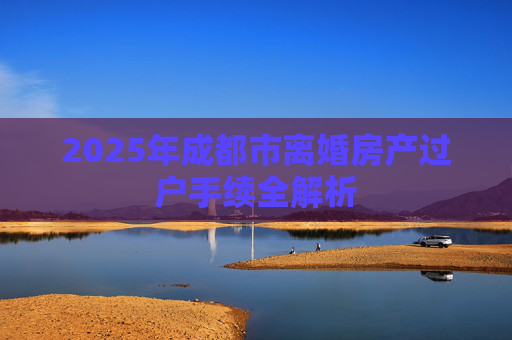 2025年成都市离婚房产过户手续全解析