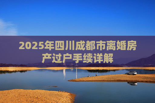 2025年四川成都市离婚房产过户手续详解