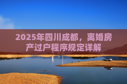 2025年四川成都，离婚房产过户程序规定详解