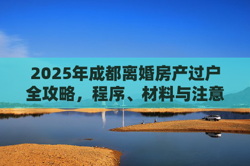 2025年成都离婚房产过户全攻略，程序、材料与注意事项