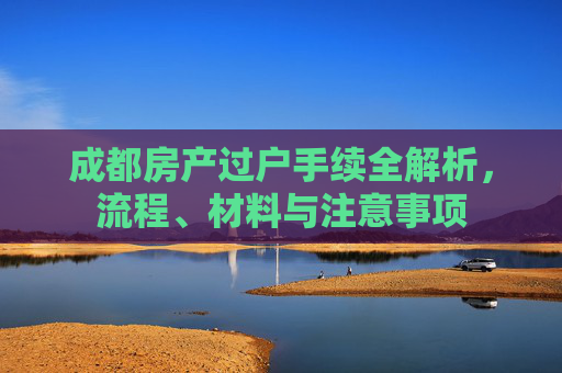 成都房产过户手续全解析，流程、材料与注意事项