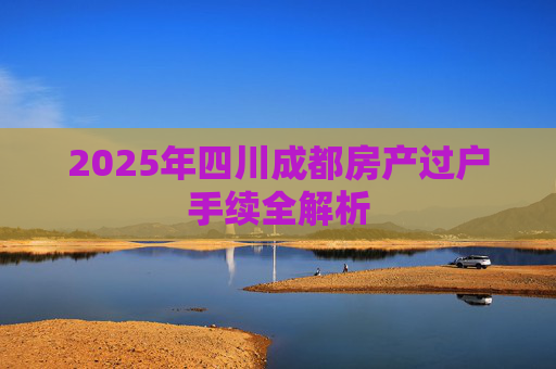 2025年四川成都房产过户手续全解析