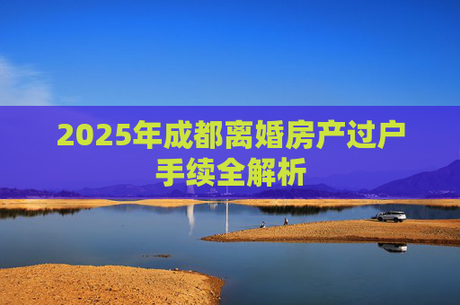 2025年成都离婚房产过户手续全解析