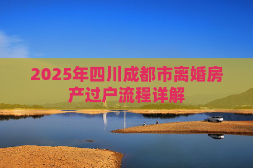 2025年四川成都市离婚房产过户流程详解