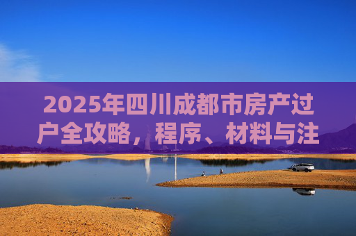 2025年四川成都市房产过户全攻略，程序、材料与注意事项