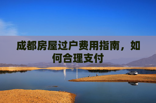成都房屋过户费用指南，如何合理支付