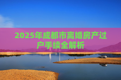 2025年成都市离婚房产过户手续全解析