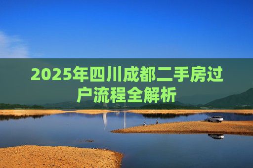 2025年四川成都二手房过户流程全解析