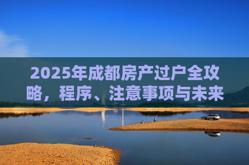 2025年成都房产过户全攻略，程序、注意事项与未来趋势