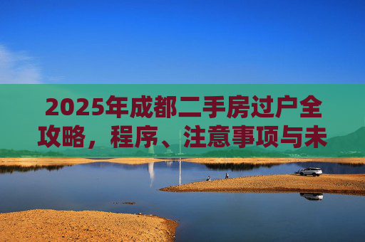 2025年成都二手房过户全攻略，程序、注意事项与未来趋势