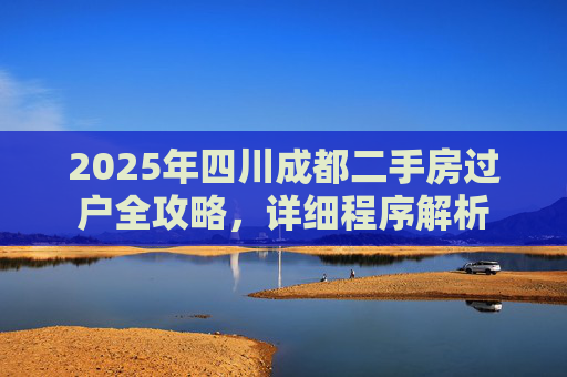 2025年四川成都二手房过户全攻略，详细程序解析
