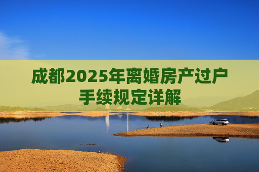 成都2025年离婚房产过户手续规定详解