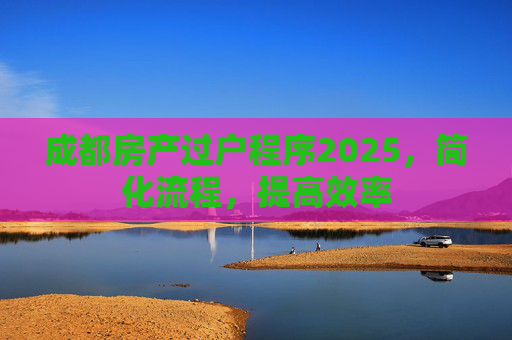 成都房产过户程序2025，简化流程，提高效率