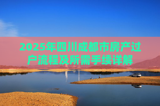 2025年四川成都市房产过户流程及所需手续详解
