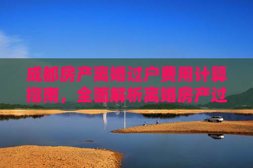 成都房产离婚过户费用计算指南，全面解析离婚房产过户费用
