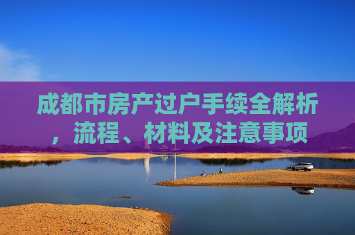 成都市房产过户手续全解析，流程、材料及注意事项