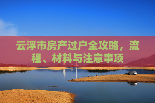 云浮市房产过户全攻略，流程、材料与注意事项