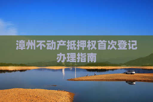 漳州不动产抵押权首次登记办理指南