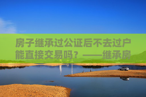 房子继承过公证后不去过户能直接交易吗？——继承房产交易的法律解读