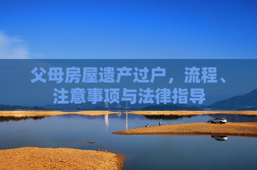 父母房屋遗产过户，流程、注意事项与法律指导