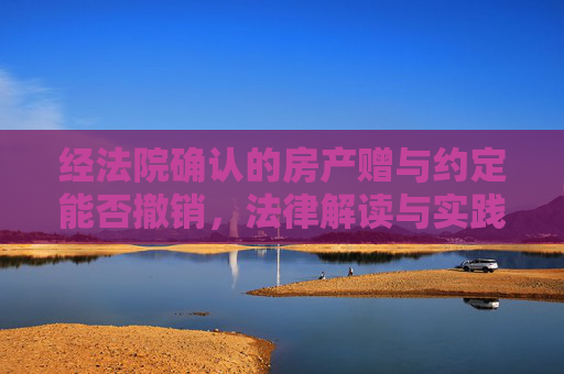 经法院确认的房产赠与约定能否撤销，法律解读与实践分析