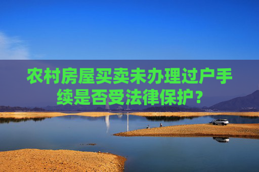 农村房屋买卖未办理过户手续是否受法律保护？