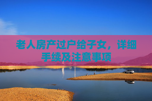 老人房产过户给子女，详细手续及注意事项