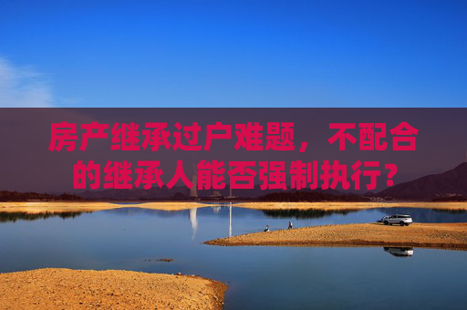 房产继承过户难题，不配合的继承人能否强制执行？